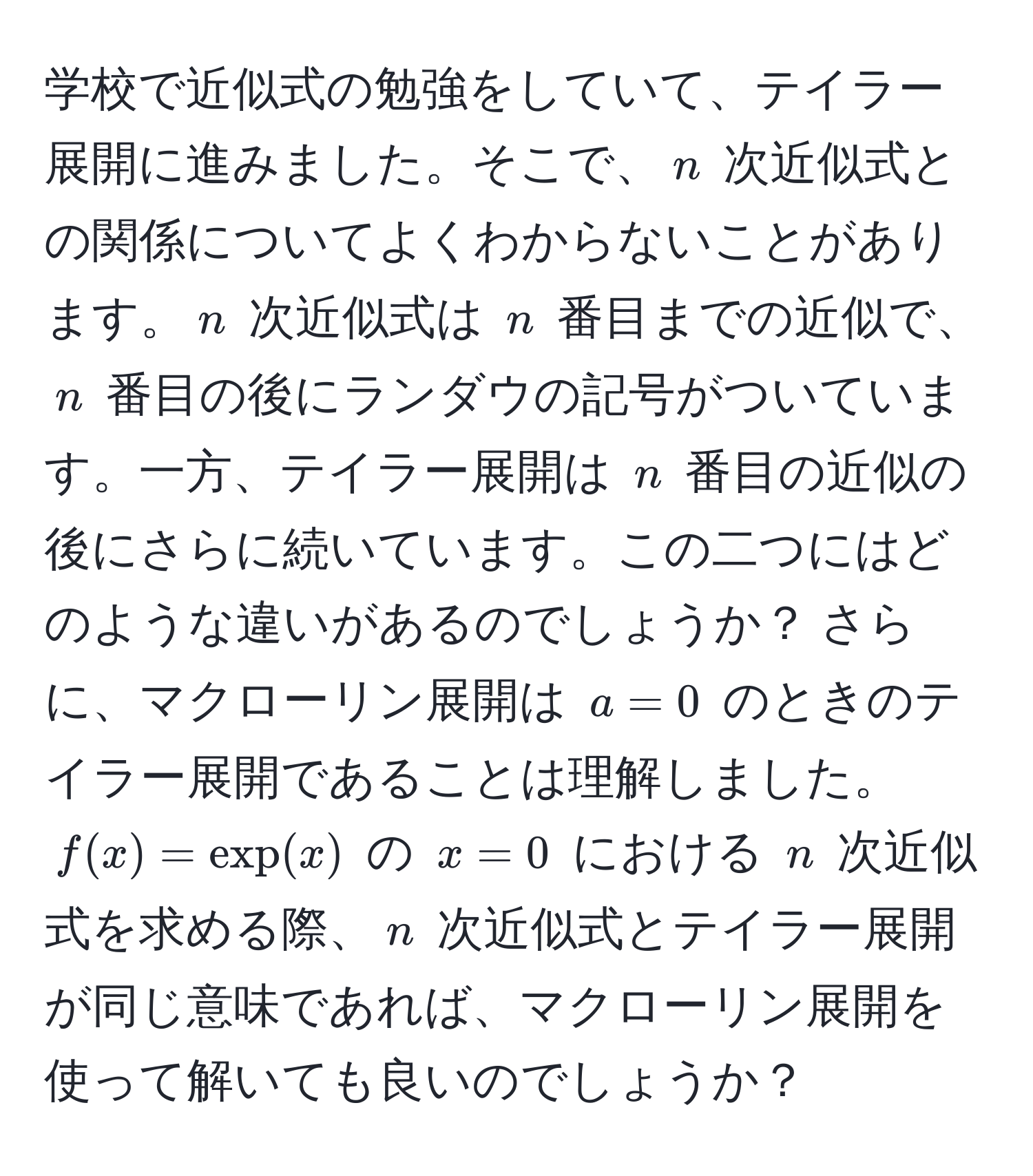 学校で近似式の勉強をしていて、テイラー展開に進みました。そこで、$n$ 次近似式との関係についてよくわからないことがあります。$n$ 次近似式は $n$ 番目までの近似で、$n$ 番目の後にランダウの記号がついています。一方、テイラー展開は $n$ 番目の近似の後にさらに続いています。この二つにはどのような違いがあるのでしょうか？ さらに、マクローリン展開は $a=0$ のときのテイラー展開であることは理解しました。 $f(x)=exp(x)$ の $x=0$ における $n$ 次近似式を求める際、$n$ 次近似式とテイラー展開が同じ意味であれば、マクローリン展開を使って解いても良いのでしょうか？