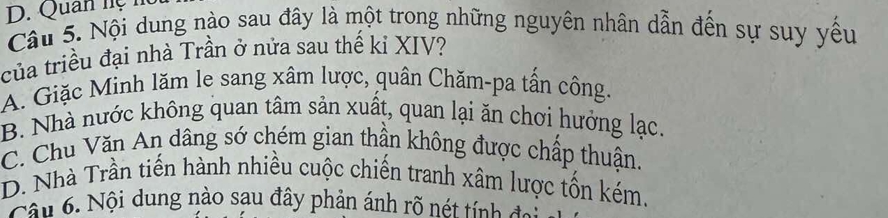 Quan hệ n
Câu 5. Nội dung nào sau đây là một trong những nguyên nhân dẫn đến sự suy yếu
của triều đại nhà Trần ở nửa sau thế kỉ XIV?
A. Giặc Minh lăm le sang xâm lược, quân Chăm-pa tần công.
B. Nhà nước không quan tâm sản xuất, quan lại ăn chơi hưởng lạc.
C. Chu Văn An dâng sớ chém gian thần không được chấp thuận.
D. Nhà Trần tiến hành nhiều cuộc chiến tranh xâm lược tốn kém.
Câu 6. Nội dung nào sau đây phản ánh rõ nét tính đại