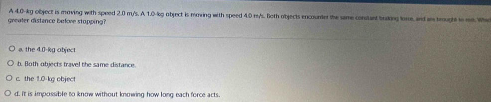 A 4.0-kg object is moving with speed 2.0 m/s. A 1.0-kg object is moving with speed 4.0 m/s. Both objects encounter the same constant braking force, and are brought to rest. Whi
greater distance before stopping?
a. the 4.0-kg object
b. Both objects travel the same distance.
c. the 1.0-kg object
d. It is impossible to know without knowing how long each force acts.