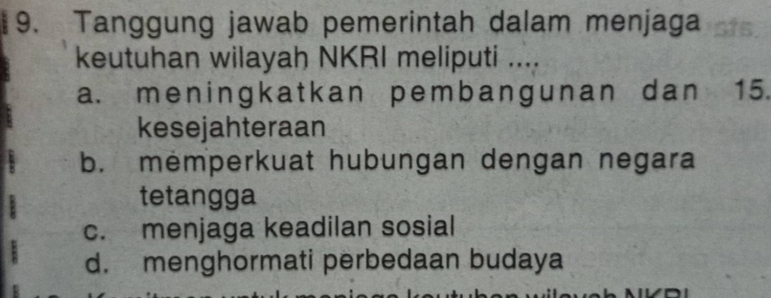 Tanggung jawab pemerintah dalam menjaga
keutuhan wilayah NKRI meliputi ....
a. meningkatkan pembangunan dan 15.
kesejahteraan
b. memperkuat hubungan dengan negara
tetangga
c. menjaga keadilan sosial
d. menghormati perbedaan budaya