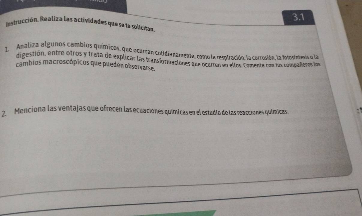 3.1 
Instrucción. Realiza las actividades que se te solicitan. 
1. Analiza algunos cambios químicos, que ocurran cotidianamente, como la respiración, la corrosión, la fotosintesis o la 
digestión, entre otros y trata de explicar las transformaciones que ocurren en ellos. Comenta con tus compañeros los 
cambios macroscópicos que pueden observarse. 
2. Menciona las ventajas que ofrecen las ecuaciones químicas en el estudio de las reacciones químicas.