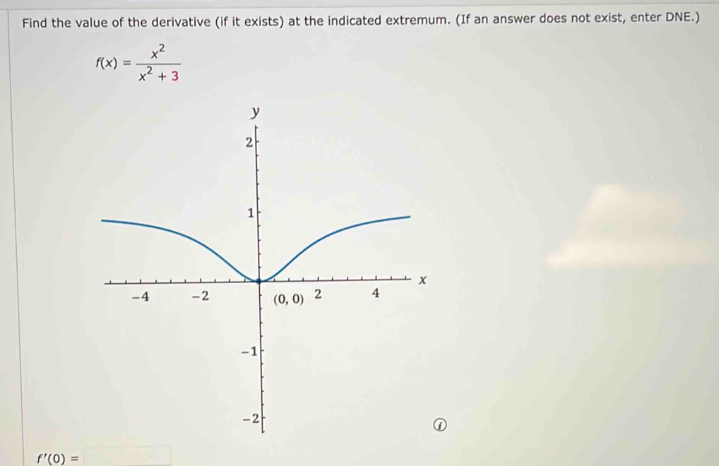 Find the value of the derivative (if it exists) at the indicated extremum. (If an answer does not exist, enter DNE.)
f(x)= x^2/x^2+3 
f'(0)=□