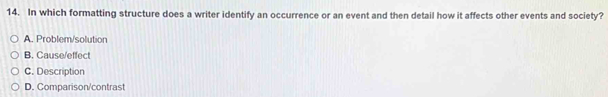 In which formatting structure does a writer identify an occurrence or an event and then detail how it affects other events and society?
A. Problem/solution
B. Cause/effect
C. Description
D. Comparison/contrast