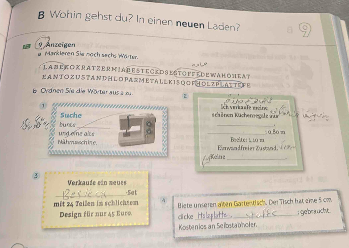 Wohin gehst du? In einen neuen Laden?
9 Anzeigen 
a Markieren Sie noch sechs Wörter. 
labekokratzermiabesteckdsestoffedewahöheat 
EANTOZUSTANDHLOPARMETALLKISQOFHOLZPLATTEFE 
b Ordnen Sie die Wörter aus a zu. 
2 
Ich verkaufe meine 
schönen Küchenregale aus 
_ 
,,. 
: 0,80 m
Breite: 1,10 m
Einwandfreier Zustand. 
Keine_ 
. 
3 
Verkaufe ein neues 
_ 
-Set 
mit 24 Teilen in schlichtem ④ Biete unseren alten Gartentisch. Der Tisch hat eine 5 cm
Design für nur 45 Euro. 
dicke_ _: gebraucht. 
Kostenlos an Selbstabholer.