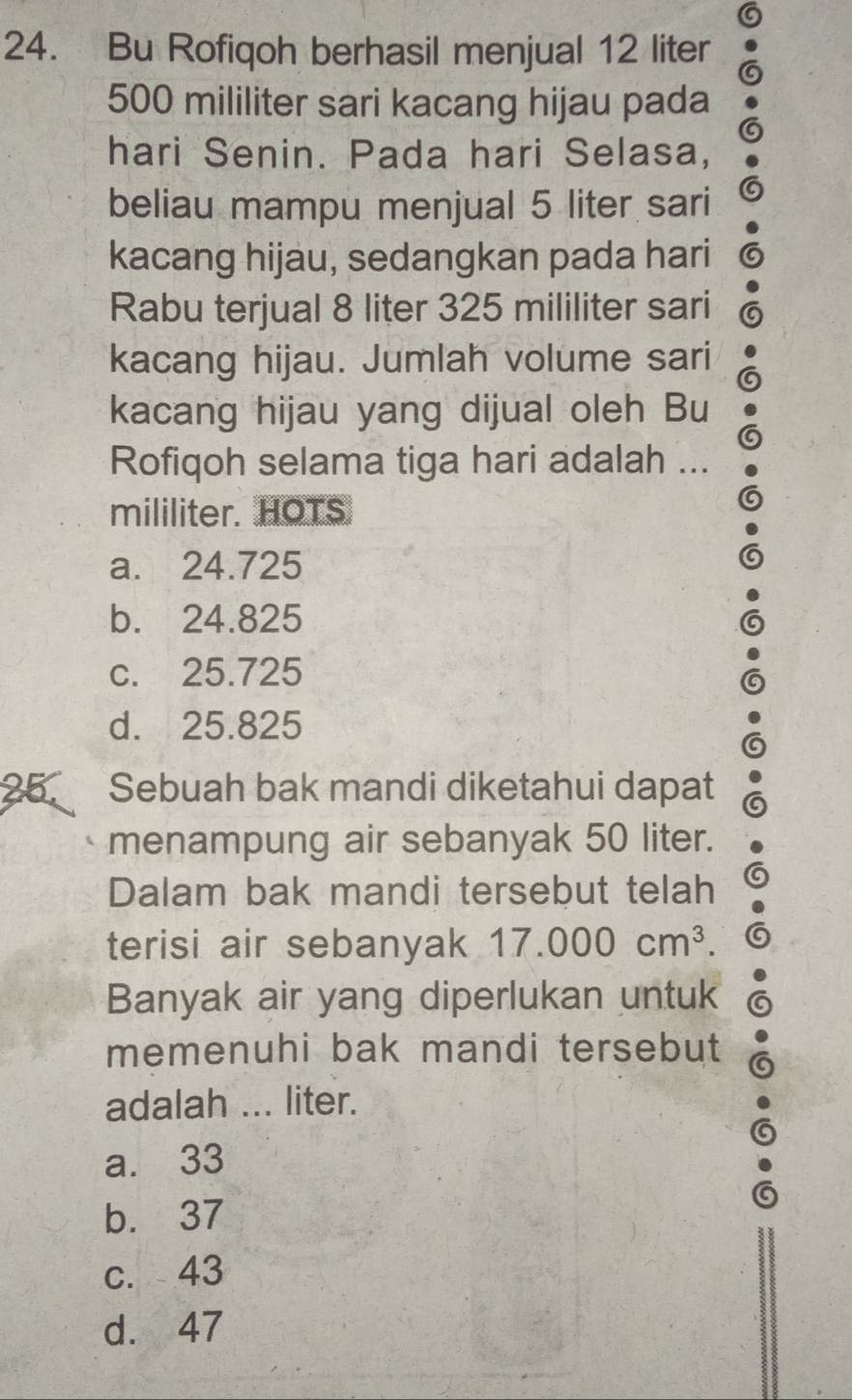 Bu Rofiqoh berhasil menjual 12 liter
500 mililiter sari kacang hijau pada
hari Senin. Pada hari Selasa,
beliau mampu menjual 5 liter sari
kacang hijau, sedangkan pada hari
Rabu terjual 8 liter 325 mililiter sari
kacang hijau. Jumlah volume sari
kacang hijau yang dijual oleh Bu
Rofiqoh selama tiga hari adalah ...
mililiter. HOTS
a. 24.725
b. 24.825
c. 25.725
d. 25.825
25. Sebuah bak mandi diketahui dapat
menampung air sebanyak 50 liter.
Dalam bak mandi tersebut telah
terisi air sebanyak 17.000cm^3. 
Banyak air yang diperlukan untuk
memenuhi bak mandi tersebut
adalah ... liter.
a. 33
b. 37
c. 43
d. 47