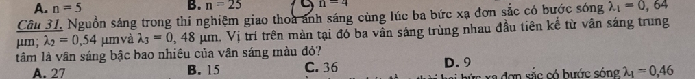 A. n=5 B. n=25 n=4
Câu 31. Nguồn sáng trong thí nghiệm giao thoa anh sáng cùng lúc ba bức xạ đơn sắc có bước sóng lambda _1=0,64
μm; lambda _2=0,54 μm và lambda _3=0,48mu m.Vi trí trên màn tại đó ba vần sáng trùng nhau đầu tiên kể từ vân sáng trung
tâm là vân sáng bậc bao nhiêu của vân sáng màu đỏ?
A. 27 B. 15 C. 36 D. 9
a đơn sắc có bước sóng lambda _1=0,46