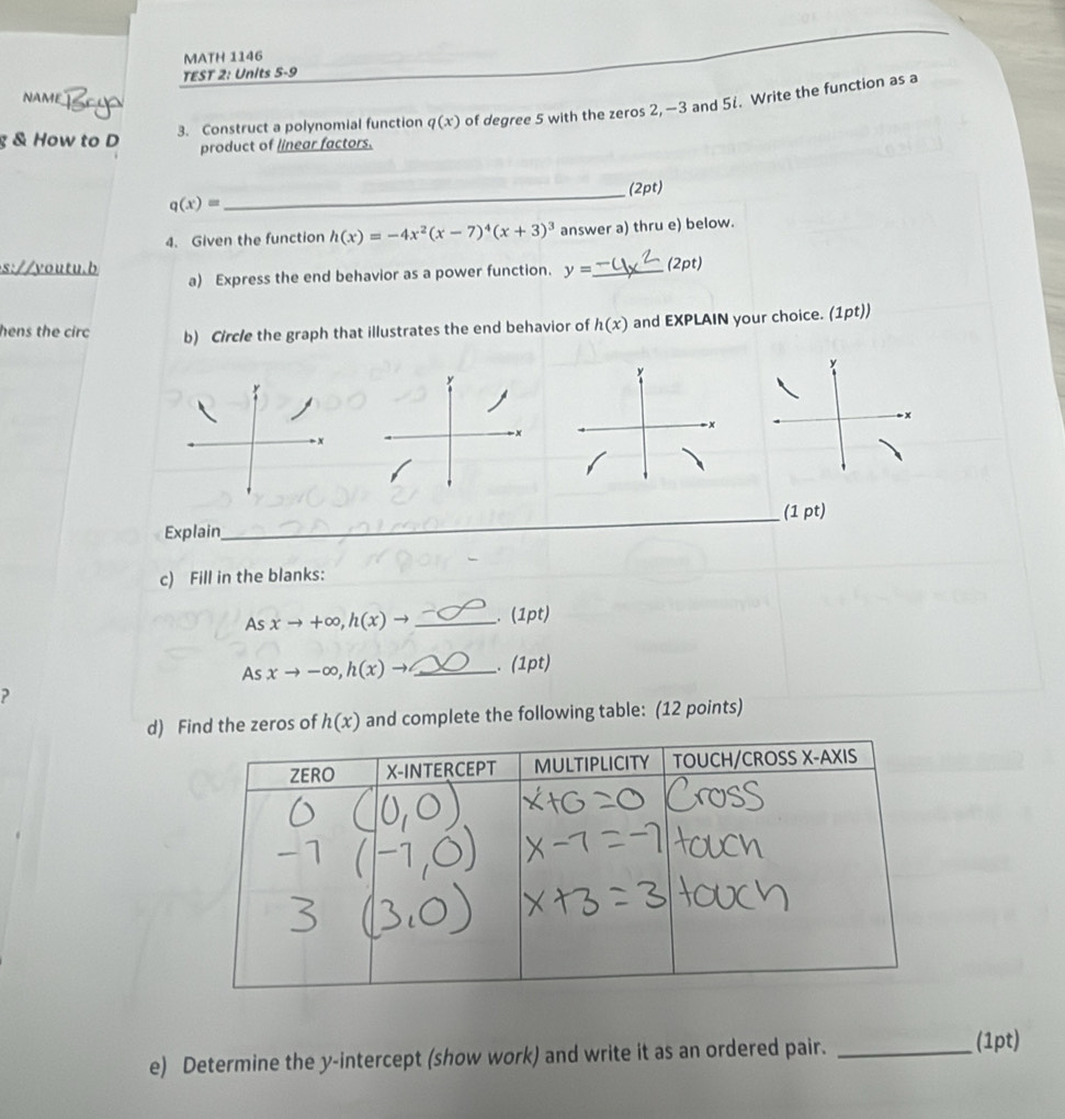 MATH 1146 
TEST 2: Units 5-9 
NAME 
& How to D 3. Construct a polynomial function q(x) of degree 5 with the zeros 2, —3 and 5i. Write the function as a 
product of linear factors. 
_(2pt)
q(x)=
4. Given the function h(x)=-4x^2(x-7)^4(x+3)^3 answer a) thru e) below. 
s://youtu.b a) Express the end behavior as a power function. y= _ (2pt) 
hens the circ b) Circle the graph that illustrates the end behavior of h(x) and EXPLAIN your choice. (1pt)) 
y 
_(1 pt) 
Explain 
c) Fill in the blanks: 
_ 
As xto +∈fty , h(x)to _. (1pt) 
As xto -∈fty , h(x)to _. (1pt) 
? 
d) Find the zeros of h(x) and complete the following table: (12 points) 
e) Determine the y-intercept (show work) and write it as an ordered pair._ 
(1pt)