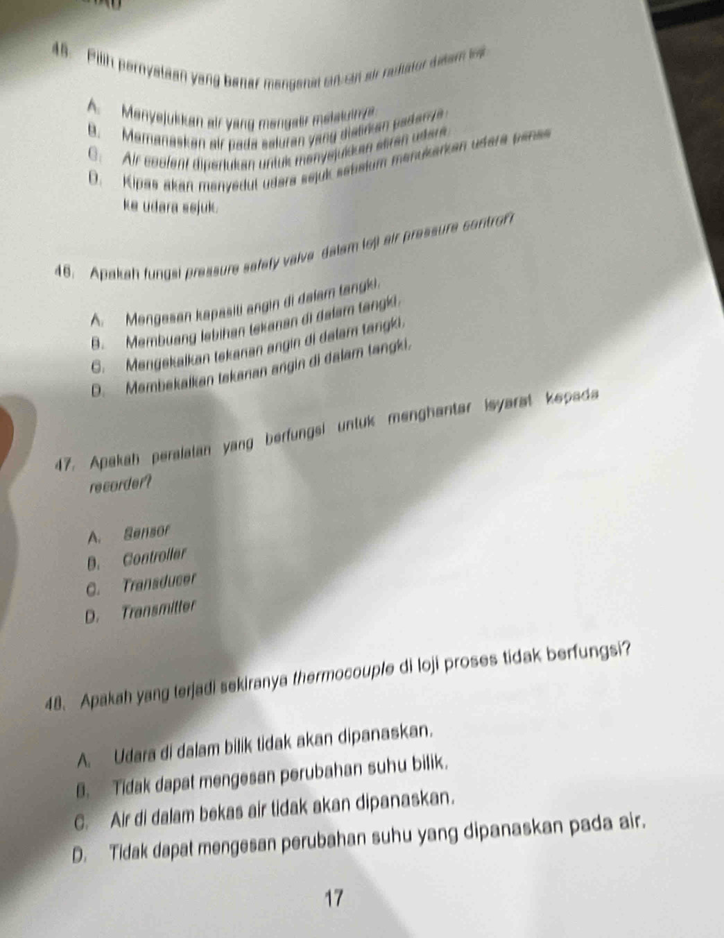 Pilih pernystean yang banar mengenal sin sin air rastator deam l
A. Menyejukkan air yang mengalr melatuinve.
B. Mamanaskan air pada saluran y ang diatn an adan ya
C. Air essfent dipertukan untuk menysjukken eiren udere
D. Kipas akan manyedul udera sejuk sebeium manukarken udera pens
ke udara sejuk.
46. Apakah fungsi pressure safefy valve dalam lei air pressure controf
A. Mengasan kapasili angin di dalam tangki.
B. Membuang lebihan lekanan di dalam tangi
G._Mengekaikan tekanan angin di delam tangki.
D. Membekalkan tekanan angin di dalam tangki.
47. Apakah peralatan yang berfungsi untuk menghanter isyarst kepada
recorder?
A. Sensor
B. Controller
C. Transducer
D. Transmitter
48. Apakah yang terjadi sekiranya thermocouple di loji proses tidak berfungsi?
A. Udara di dalam bilik tidak akan dipanaskan.
B. Tidak dapat mengesan perubahan suhu bilik.
C. Air di dalam bekas air tidak akan dipanaskan.
D. Tidak dapat mengesan perubahan suhu yang dipanaskan pada air.
17