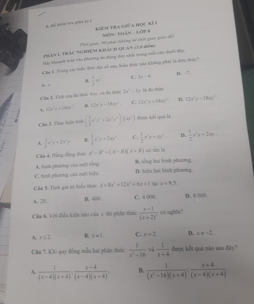 Để kiểm tra giữa ki I
kiêm tra giữa học Kỉ I
MôN: TOản - lớp 8
Thời gian: 90 phút (không kế thời gian giao để)
PHÂN I TRÁC NGHIỆM KHÁCH QUAN (3,0 điểm)
Hãy khoanh tròn vào phương án đùng duy nhất trong mỗi câu dưới đây.
Cầu I. Trong các biểu thức đại số sau, biểu thức nào không phái là đơn thức?
B. D. -7.
A. x  1/2 xy^2. C. 3x-4.
Câu 2. Tích của đa thức 6xy và đa thức 2x^2-3 y là đa thức
A. 12x^2y+18xy^2. B. 12x^3y-18xy^2. C. 12x^3y+18xy^2. D. 12x^2y-18xy^2.
Câu 3, Thực hiện tính ( 1/3 x^3y^3+2x^2y^4):(xy^2) được kết quả là
I
A.  1/3 x^2y+2x^2y. B.  1/3 x^2y+2xy^2. C.  1/2 x^2y+xy^2. D.  1/2 x^2y+2xy.
Câu 4. Hằng đẳng thức A^2-B^2=(A-B)(A+B) có tēn là
A. bình phương của một tổng. B. tổng hai bình phương.
C. bình phương của một hiệu. D. hiệu hai bình phương
Câu 5. Tính giá trị biểu thức A=8x^3+12x^2+6x+1 tại x=9,5.
A. 20 . B. 400 . C. 4 000 . D. 8 000 .
Câu 6. Với điều kiện nảo của x thi phân thức frac x-1(x+2)^2 có nghĩa?
A. x≤ 2. B. x!= 1. C. x=2. D. x!= -2.
Câu 7. Khi quy đồng mẫu hai phân thức  1/x^2-16  và  1/x+4  được kết quả nào sau đây?
A.  1/(x-4)(x+4) ; (x-4)/(x-4)(x+4) . B.  1/(x^2-16)(x+4) ; (x+4)/(x-4)(x+4) .