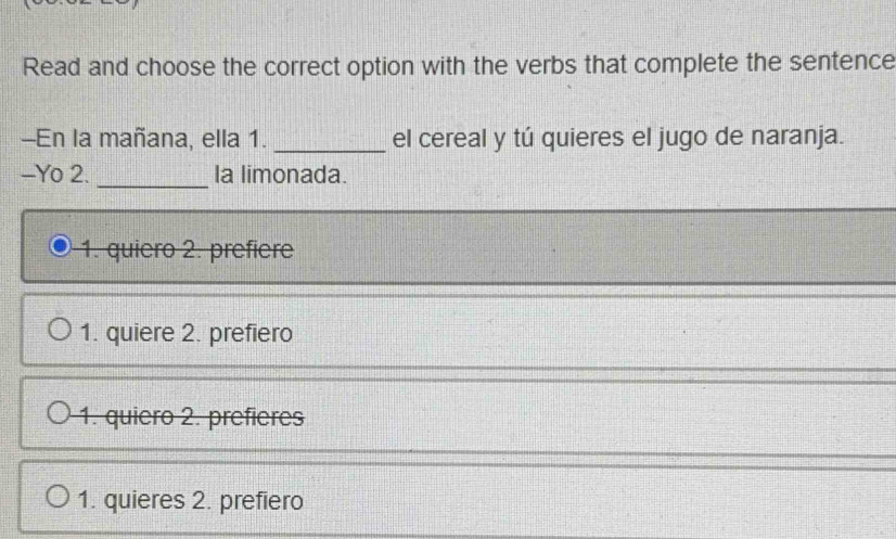 Read and choose the correct option with the verbs that complete the sentence
-En la mañana, ella 1. _el cereal y tú quieres el jugo de naranja.
-Yo 2. _la limonada.
1. quiero 2. prefiere
1. quiere 2. prefiero
1. quiero 2. prefieres
1. quieres 2. prefiero