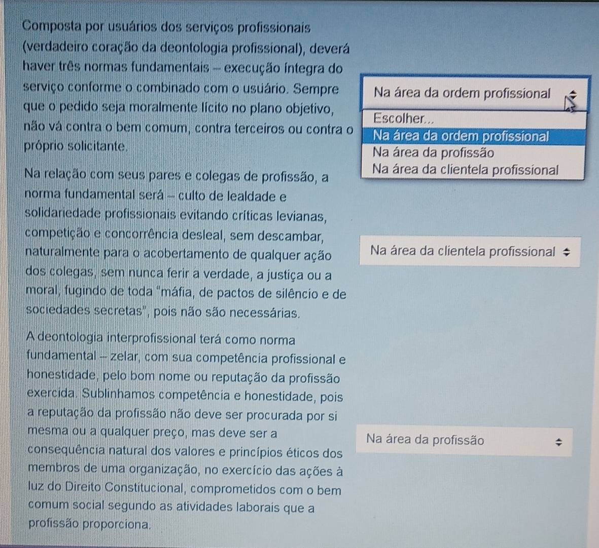 Composta por usuários dos serviços profissionais
(verdadeiro coração da deontologia profissional), deverá
haver três normas fundamentais - execução integra do
serviço conforme o combinado com o usuário. Sempre
que o pedido seja moralmente lícito no plano objetivo,
vão vá contra o bem comum, contra terceiros ou contra
próprio solicitante. 
Na relação com seus pares e colegas de profissão, a
norma fundamental será - culto de lealdade e
solidariedade profissionais evitando críticas levianas,
competição e concorrência desleal, sem descambar,
naturalmente para o acobertamento de qualquer ação Na área da clientela profissional
dos colegas, sem nunca ferir a verdade, a justiça ou a
moral, fugindo de toda "máfia, de pactos de silêncio e de
sociedades secretas', pois não são necessárias.
A deontologia interprofissional terá como norma
fundamental - zelar, com sua competência profissional e
honestidade, pelo bom nome ou reputação da profissão
exercida. Sublinhamos competência e honestidade, pois
a reputação da profissão não deve ser procurada por si
mesma ou a qualquer preço, mas deve ser a Na área da profissão
consequência natural dos valores e princípios éticos dos
membros de uma organização, no exercício das ações à
luz do Direito Constitucional, comprometidos com o bem
comum social segundo as atividades laborais que a
profissão proporciona.