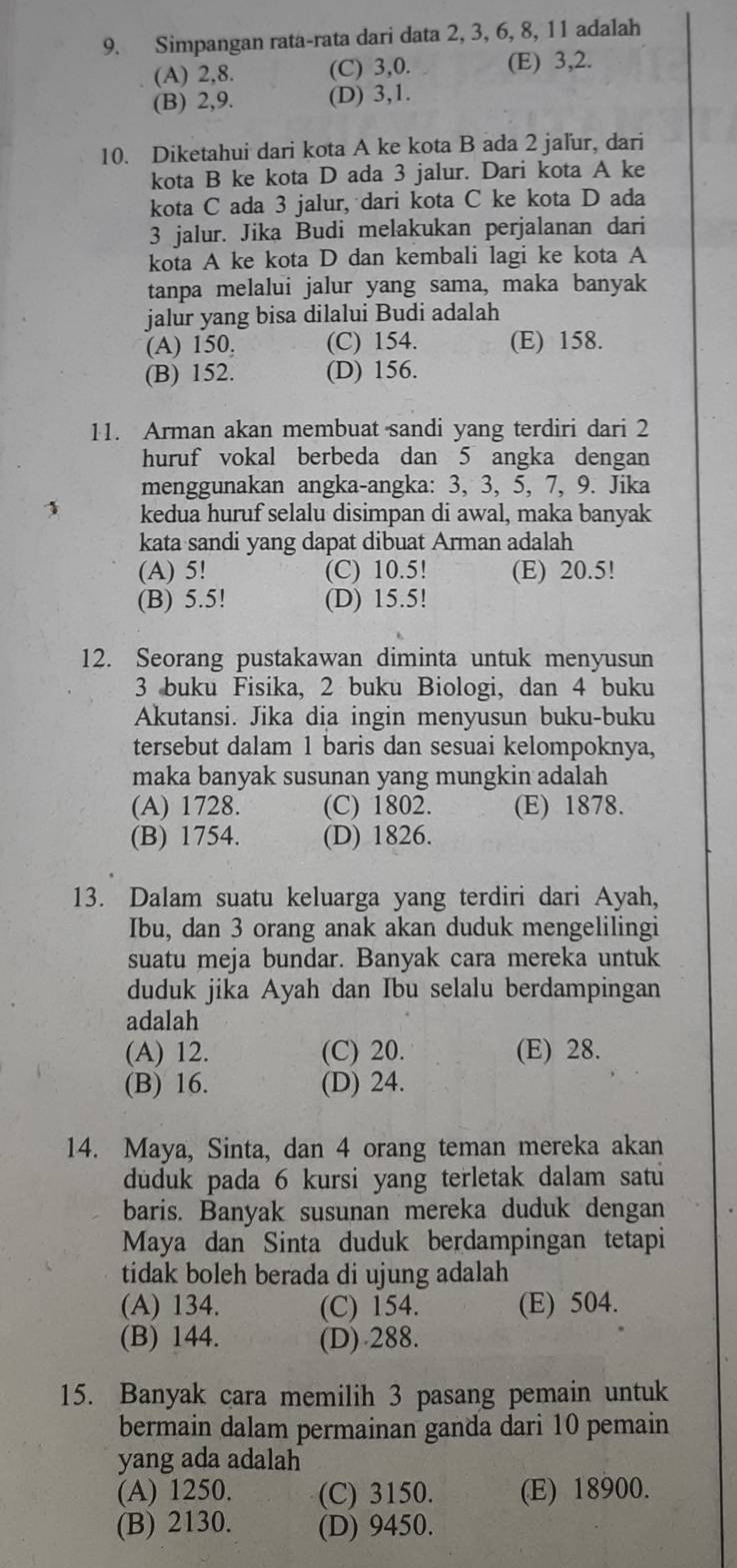 Simpangan rata-rata dari data 2, 3, 6, 8, 11 adalah
(A) 2,8. (C) 3,0. (E) 3,2.
(B) 2,9. (D) 3,1.
10. Diketahui dari kota A ke kota B ada 2 jaľur, dari
kota B ke kota D ada 3 jalur. Dari kota A ke
kota C ada 3 jalur, dari kota C ke kota D ada
3 jalur. Jika Budi melakukan perjalanan dari
kota A ke kota D dan kembali lagi ke kota A
tanpa melalui jalur yang sama, maka banyak
jalur yang bisa dilalui Budi adalah
(A) 150, (C) 154. (E) 158.
(B) 152. (D) 156.
11. Arman akan membuat sandi yang terdiri dari 2
huruf vokal berbeda dan 5 angka dengan
menggunakan angka-angka: 3, 3, 5, 7, 9. Jika
1 kedua huruf selalu disimpan di awal, maka banyak
kata sandi yang dapat dibuat Arman adalah
(A) 5! (C) 10.5! (E) 20.5!
(B) 5.5! (D) 15.5!
12. Seorang pustakawan diminta untuk menyusun
3 buku Fisika, 2 buku Biologi, dan 4 buku
Akutansi. Jika dia ingin menyusun buku-buku
tersebut dalam 1 baris dan sesuai kelompoknya,
maka banyak susunan yang mungkin adalah
(A) 1728. (C) 1802. (E) 1878.
(B) 1754. (D) 1826.
13. Dalam suatu keluarga yang terdiri dari Ayah,
Ibu, dan 3 orang anak akan duduk mengelilingi
suatu meja bundar. Banyak cara mereka untuk
duduk jika Ayah dan Ibu selalu berdampingan
adalah
(A) 12. (C) 20. (E) 28.
(B) 16. (D) 24.
14. Maya, Sinta, dan 4 orang teman mereka akan
düduk pada 6 kursi yang terletak dalam satu
baris. Banyak susunan mereka duduk dengan
Maya dan Sinta duduk berdampingan tetapi
tidak boleh berada di ujung adalah
(A) 134. (C) 154. (E) 504.
(B) 144. (D) 288.
15. Banyak cara memilih 3 pasang pemain untuk
bermain dalam permainan ganda dari 10 pemain
yang ada adalah
(A) 1250. (C) 3150. (E) 18900.
(B) 2130. (D) 9450.