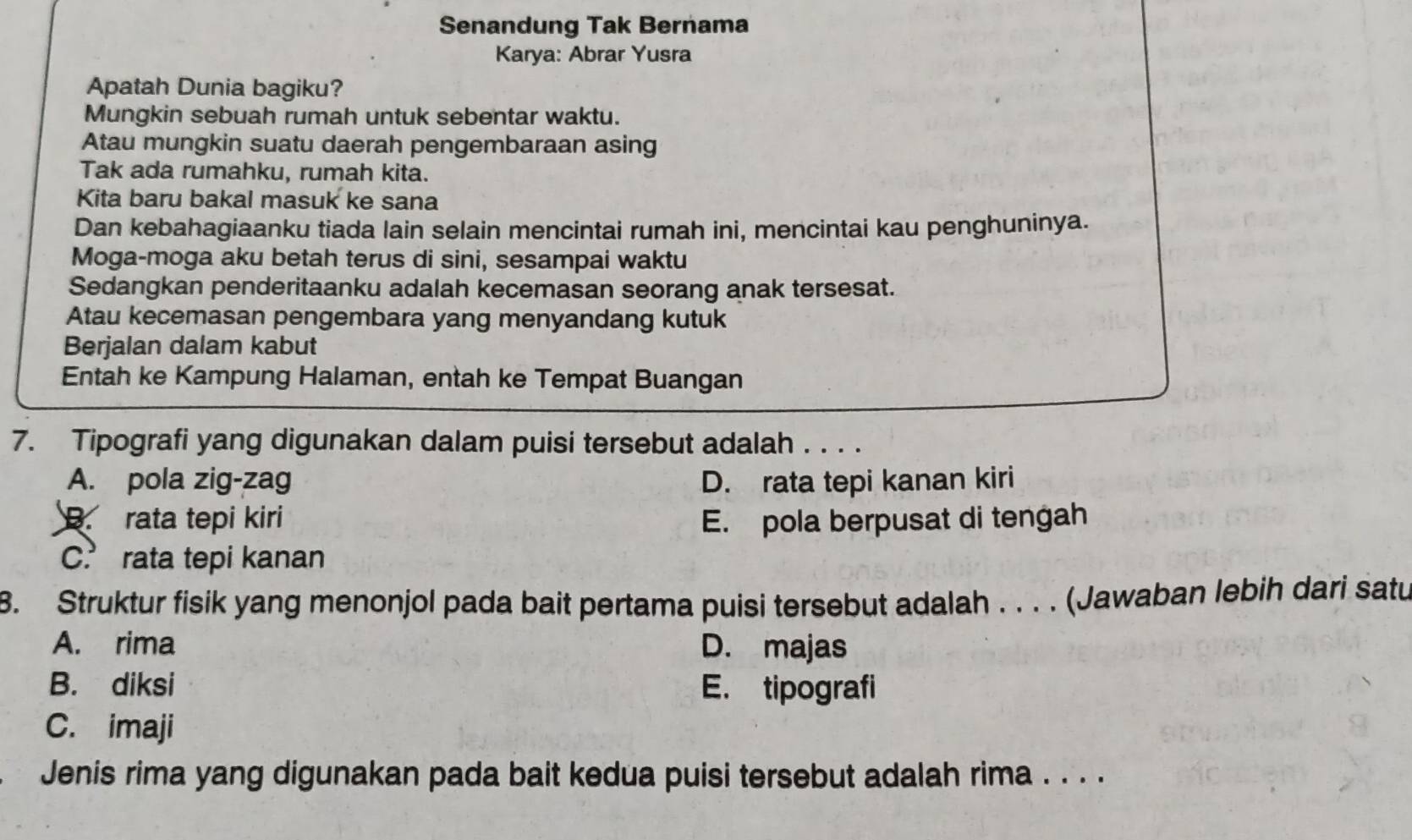 Senandung Tak Bernama
Karya: Abrar Yusra
Apatah Dunia bagiku?
Mungkin sebuah rumah untuk sebentar waktu.
Atau mungkin suatu daerah pengembaraan asing
Tak ada rumahku, rumah kita.
Kita baru bakal masuk ke sana
Dan kebahagiaanku tiada lain selain mencintai rumah ini, mencintai kau penghuninya.
Moga-moga aku betah terus di sini, sesampai waktu
Sedangkan penderitaanku adalah kecemasan seorang anak tersesat.
Atau kecemasan pengembara yang menyandang kutuk
Berjalan dalam kabut
Entah ke Kampung Halaman, entah ke Tempat Buangan
7. Tipografi yang digunakan dalam puisi tersebut adalah . . . .
A. pola zig-zag D. rata tepi kanan kiri
B. rata tepi kiri E. pola berpusat di tengah
C. rata tepi kanan
8. Struktur fisik yang menonjol pada bait pertama puisi tersebut adalah . . . . (Jawaban lebih dari satu
A. rima D. majas
B. diksi E. tipografi
C. imaji
Jenis rima yang digunakan pada bait kedua puisi tersebut adalah rima . . . .