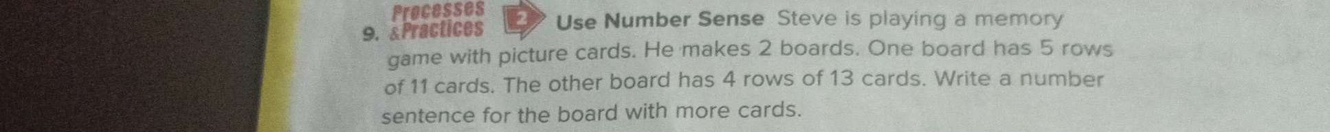 Processes 
9. Practices Use Number Sense Steve is playing a memory 
game with picture cards. He makes 2 boards. One board has 5 rows 
of 11 cards. The other board has 4 rows of 13 cards. Write a number 
sentence for the board with more cards.