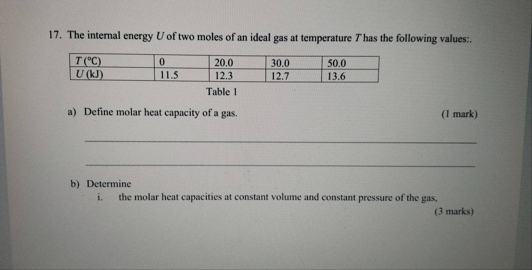 The internal energy U of two moles of an ideal gas at temperature T has the following values:.
Table 1
a) Define molar heat capacity of a gas. (1 mark)
_
_
b) Determine
the molar heat capacities at constant volume and constant pressure of the gas,
(3 marks)