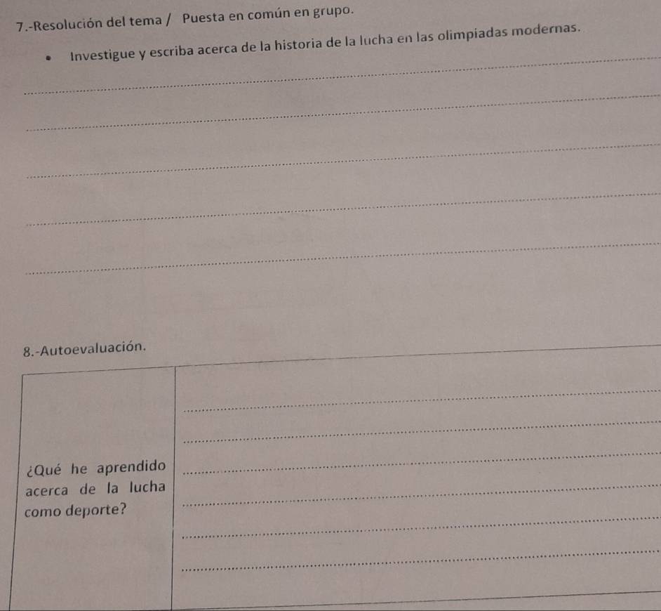 7.-Resolución del tema / Puesta en común en grupo. 
_ 
Investigue y escriba acerca de la historia de la lucha en las olimpiadas modernas. 
_ 
_ 
_ 
_ 
8.-Autoevaluación. 
_ 
_ 
_ 
¿Qué he aprendido 
_ 
acerca de la lucha 
_ 
como deporte?_ 
_ 
_