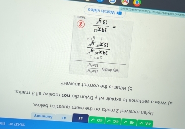 29.437 xi El 
4A V 4B 4C 4D 4E 4F Summary 
Dylan received 2 marks on the exam question below. 
a) Write a sentence to explain why Dylan did not receive all 3 marks. 
b) What is the correct answer? 
Fully simplify frac  39x^2y^4/13x^2y^4 x^(10-1)1 ^circ 
 39x^(15)y^4/13x^3y^6 
2
= 39x^(12)/13y^2  (3 marks) 
06ea0ce3-0024-4087-9044-63192ce64fdc/tesh/5/tex/$ # Watch video