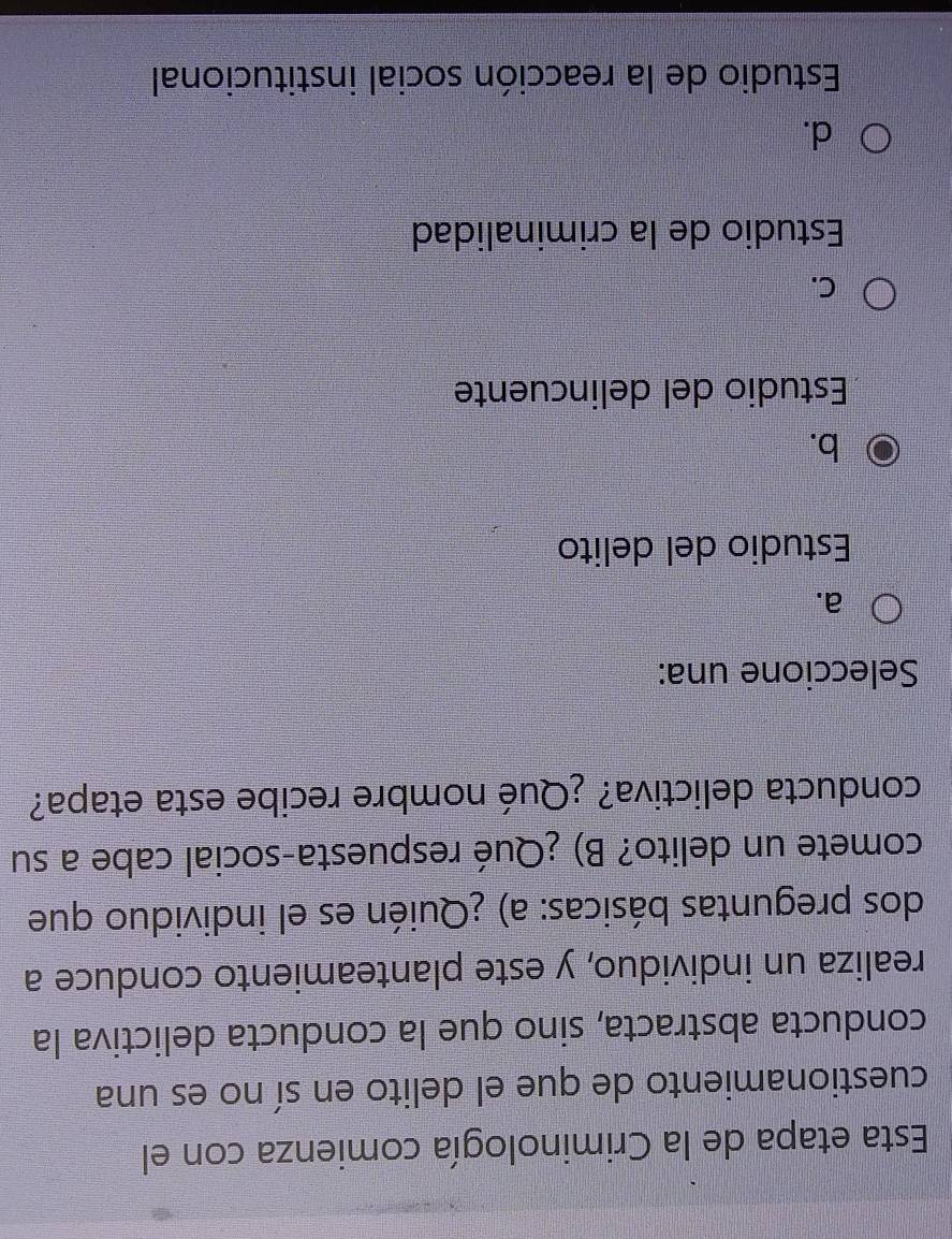 Esta etapa de la Criminología comienza con el
cuestionamiento de que el delito en sí no es una
conducta abstracta, sino que la conducta delictiva la
realiza un individuo, y este planteamiento conduce a
dos preguntas básicas: a) ¿Quién es el individuo que
comete un delito? B) ¿Qué respuesta-social cabe a su
conducta delictiva? ¿Qué nombre recibe esta etapa?
Seleccione una:
a.
Estudio del delito
b.
Estudio del delincuente
C.
Estudio de la criminalidad
d.
Estudio de la reacción social institucional
