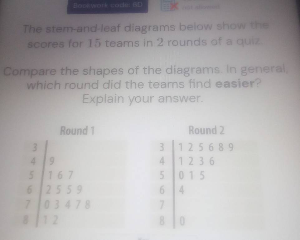 Bookwork code: 6D
not sllowed
The stem-and-leaf diagrams below show the
scores for 15 teams in 2 rounds of a quiz.
Compare the shapes of the diagrams. In general,
which round did the teams find easier?
Explain your answer.
Round 1
3
4 9 
5 1 6 7 
6 2 5 5 9 
7 0 3 4 7 8
8 1 2