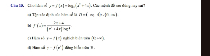 Cho hàm số y=f(x)=log _5(x^2+4x). Các mệnh de^(frac e)e sau đúng hay sai?
a) Tập xác định của hàm số là D=(-∈fty ;-4)∪ (0;+∈fty ).
b) f'(x)= (2x+4)/(x^2+4x)log 5 .
c) Hàm số y=f(x) nghịch biển trên (0,+∈fty ).
d) Hàm số y=f(e^x) đồng biến trên R.