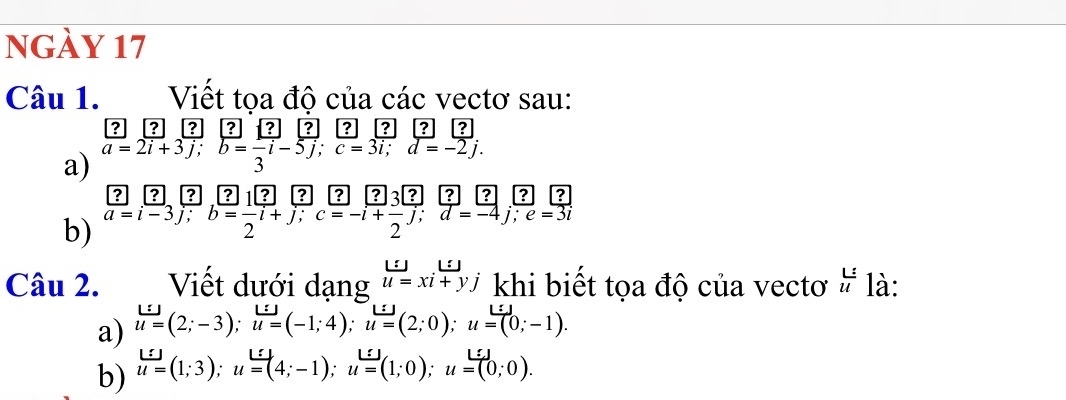 ngày 17 
Câu 1. Viết tọa độ của các vectơ sau: 
? ? ? ? ? ? ? ? ? 
a) overline a=2vector i+3vector j; vector b=-vector i-5vector j;vector j3; overline c=3overline i; d=-2j. 
? ? 25? ? ? ? ? ? ? ? ? 
b) a=i-3j; b=-i+j; c=-i+frac 2j; d=-4j; e=3i
Câu 2. Viết dưới dạng u=xi+yj khi biết tọa độ của vectơ  L/u  là: 
a) u=(2;-3); u=(-1;4); u=(2;0); u=(0;-1). 
b) u=(1;3); u=(4;-1); u=(1;0); u=(0;0).