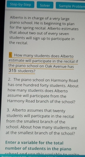 Step-by-Step Solver Sample Problen 
Alberto is in charge of a very large 
piano school. He is beginning to plan 
for the spring recital. Alberto estimates 
that about two out of every seven 
students will sign up to participate in 
the recital. 
1. How many students does Alberto 
estimate will participate in the recital if 
the piano school on Oak Avenue has
315 students? 
2. The piano school on Harmony Road 
has one hundred forty students. About 
how many students does Alberto 
assume will participate from the 
Harmony Road branch of the school? 
3. Alberto assumes that twenty 
students will particpate in the recital 
from the smallest branch of the 
school. About how many students are 
at the smallest branch of the school? 
Enter a variable for the total 
number of students in the piano