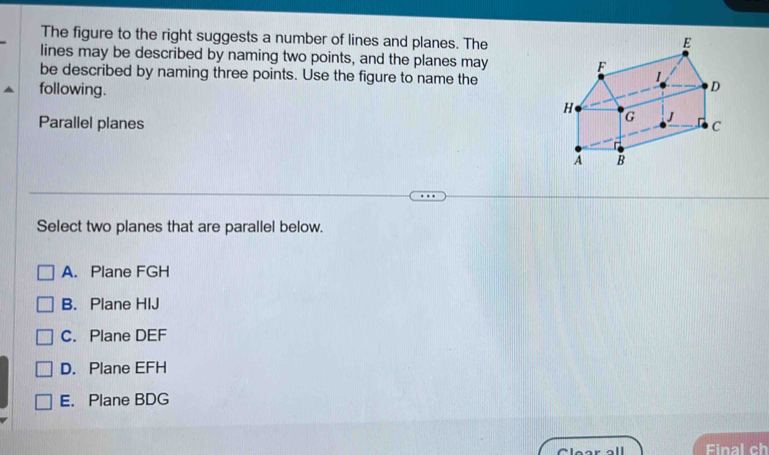 The figure to the right suggests a number of lines and planes. The
lines may be described by naming two points, and the planes may 
be described by naming three points. Use the figure to name the
following.
Parallel planes 
Select two planes that are parallel below.
A. Plane FGH
B. Plane HIJ
C. Plane DEF
D. Plane EFH
E. Plane BDG
Clear all Final ch