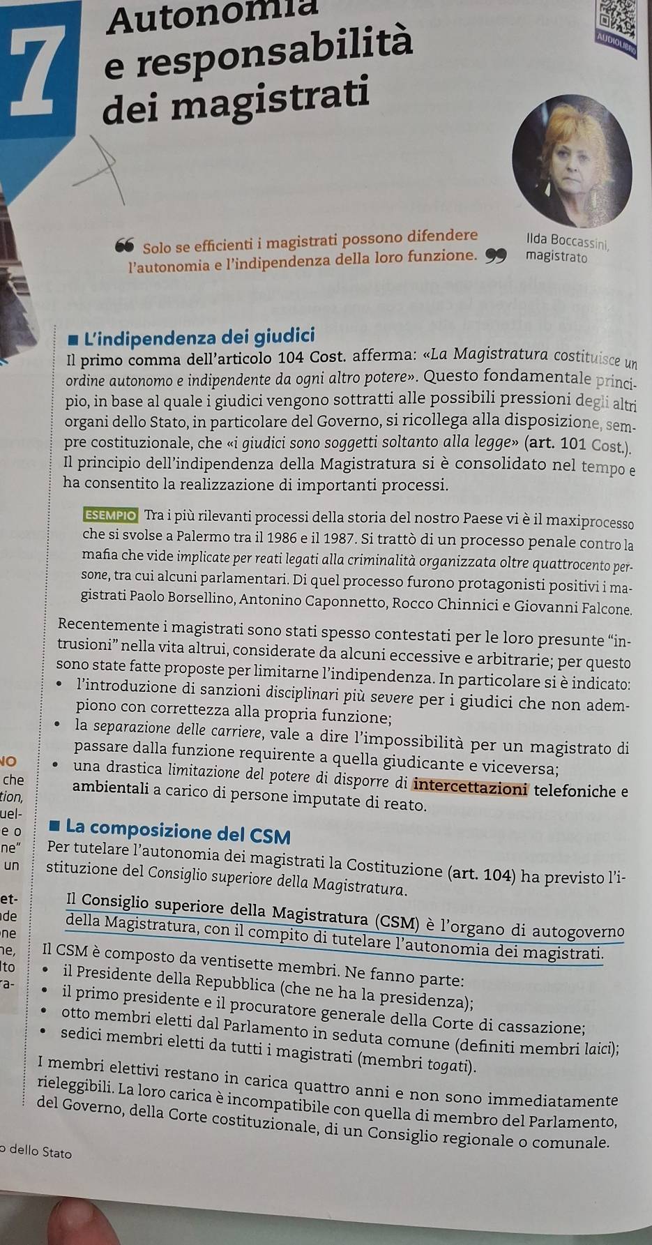 Autonomia
1 e responsabilità
dei magistrati
Solo se efficienti i magistrati possono difendere Ilda Boccassini,
l’autonomia e l’indipendenza della loro funzione. magistrato
L'indipendenza dei giudici
Il primo comma dell’articolo 104 Cost. afferma: «La Magistratura costituisce un
ordine autonomo e indipendente da ogni altro potere». Questo fondamentale princi-
pio, in base al quale i giudici vengono sottratti alle possibili pressioni degli altri
organi dello Stato, in particolare del Governo, si ricollega alla disposizione, sem-
pre costituzionale, che «i giudici sono soggetti soltanto alla legge» (art. 101 Cost.).
Il principio dell’indipendenza della Magistratura si è consolidato nel tempo e
ha consentito la realizzazione di importanti processi.
ESEMPIO" Tra i più rilevanti processi della storia del nostro Paese vi è il maxiprocesso
che si svolse a Palermo tra il 1986 e il 1987. Si trattò di un processo penale contro la
maña che vide implicate per reati legati alla criminalità organizzata oltre quattrocento per-
sone, tra cui alcuni parlamentari. Di quel processo furono protagonisti positivi i ma-
gistrati Paolo Borsellino, Antonino Caponnetto, Rocco Chinnici e Giovanni Falcone
Recentemente i magistrati sono stati spesso contestati per le loro presunte “in-
trusioni” nella vita altrui, considerate da alcuni eccessive e arbitrarie; per questo
sono state fatte proposte per limitarne l’indipendenza. In particolare si è indicato:
l'introduzione di sanzioni disciplinari più severe per i giudici che non adem-
piono con correttezza alla propria funzione;
la separazione delle carriere, vale a dire l’impossibilità per un magistrato di
passare dalla funzione requirente a quella giudicante e viceversa;
10 una drastica limitazione del potere di disporre di intercettazioni telefoniche e
che ambientali a carico di persone imputate di reato.
tion,
uel-
e o La composizione del CSM
ne' Per tutelare l’autonomia dei magistrati la Costituzione (art. 104) ha previsto l’i-
un stituzione del Consiglio superiore della Magistratura.
et- Il Consiglio superiore della Magistratura (CSM) è l'organo di autogoverno
ne
de della Magistratura, con il compito di tutelare l’autonomia dei magistrati.
e Il CSM è composto da ventisette membri. Ne fanno parte:
Ito il Presidente della Repubblica (che ne ha la presidenza);
a il primo presidente e il procuratore generale della Corte di cassazione;
otto membri eletti dal Parlamento in seduta comune (definiti membri laici)
sedici membri eletti da tutti i magistrati (membri togati).
I membri elettivi restano in carica quattro anni e non sono immediatamente
rieleggibili. La loro carica è incompatibile con quella di membro del Parlamento,
del Governo, della Corte costituzionale, di un Consiglio regionale o comunale.
o dello Stato