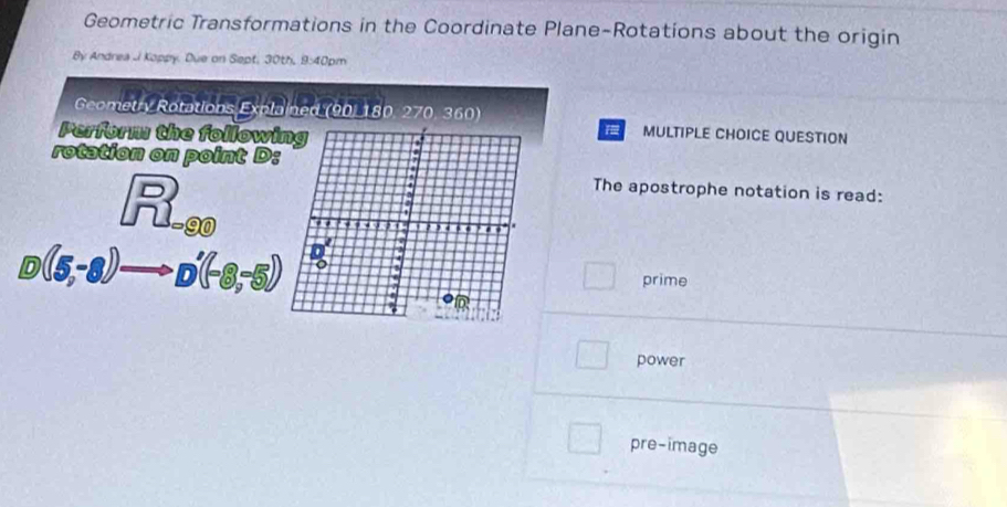 Geometric Transformations in the Coordinate Plane-Rotations about the origin
By Andrea J Koppy. Due on Sept, 30th, 9:40pm
Geometry Rotations 5x^2b ned (90, 180, 270, 360) MULTIPLE CHOICE QUESTION
Perform the followi
rotation on point D:
beginarrayr □  r□ endarray =beginarrayr  enclosecircle1endarray
The apostrophe notation is read:
D (5,-8)to D'(-8,-5)
□ prime
power
pre-image