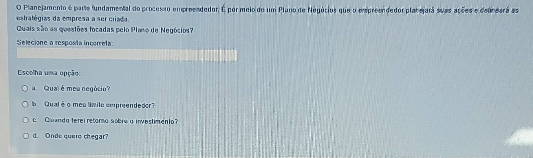 Planejamento é parte fundamental do processo empreendedor. E A por meio de um Plano de Negócios que o empreendedor planejará suas ações e delineará as
estratégias da empresa a ser criada.
Quais são as questões focadas pelo Plano de Negócios?
Selecione a resposta incorreta:
Escolha uma opção:
a. Qual é meu negócio?
b. Qual é o meu limite empreendedor?
c Quando terei retorno sobre o investimento?
d. Onde quero chegar?