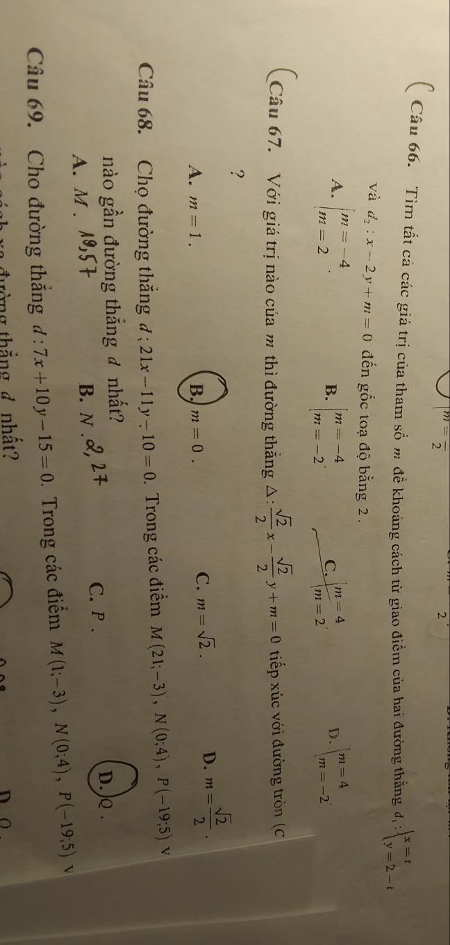 m=frac 2
2
( Câu 66. Tim tất cả các giá trị của tham số m đề khoảng cách từ giao điểm của hai đường thắng d_1:beginarrayl x=t y=2-tendarray.
và d_2:x-2y+m=0 đến gốc toạ độ bằng 2 .
A. beginarrayl m=-4 m=2endarray. beginarrayl m=4 m=-2endarray..
B. beginarrayl m=-4 m=-2endarray. beginarrayl m=4 m=2endarray.. 
C.
D.
Câu 67. Với giá trị nào của m thì đường thắng △ : sqrt(2)/2 x- sqrt(2)/2 y+m=0 tiếp xúc với đường tròn (C
?
A. m=1. B. m=0.
C. m=sqrt(2).
D. m= sqrt(2)/2 . 
Câu 68. Chọ đường thăng đ 21x-11y-10=0 Trong các điểm M(21;-3), N(0;4), P(-19;5) V
nào gần đường thẳng đ nhất?
C. P . D. ) .
A. M . B. N .
Câu 69. Cho đường thắng đ : 7x+10y-15=0. Trong các điểm M(1;-3), N(0;4), P(-19;5) v
đường thắng 4 nhất? n o