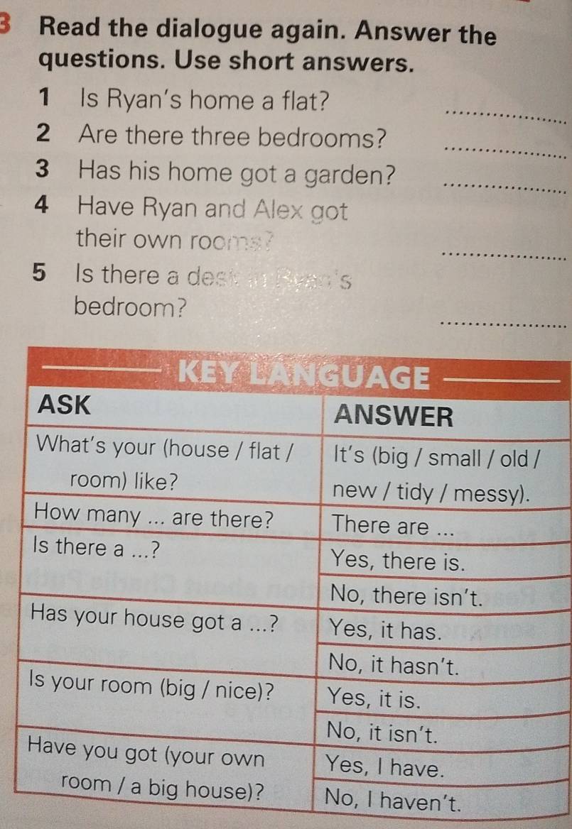 Read the dialogue again. Answer the 
questions. Use short answers. 
_ 
1 Is Ryan's home a flat? 
_ 
2 Are there three bedrooms? 
3 Has his home got a garden?_ 
4 Have Ryan and Alex got 
_ 
their own rooms? 
5 Is there a dest in Hvan's 
_ 
bedroom? 
n't.