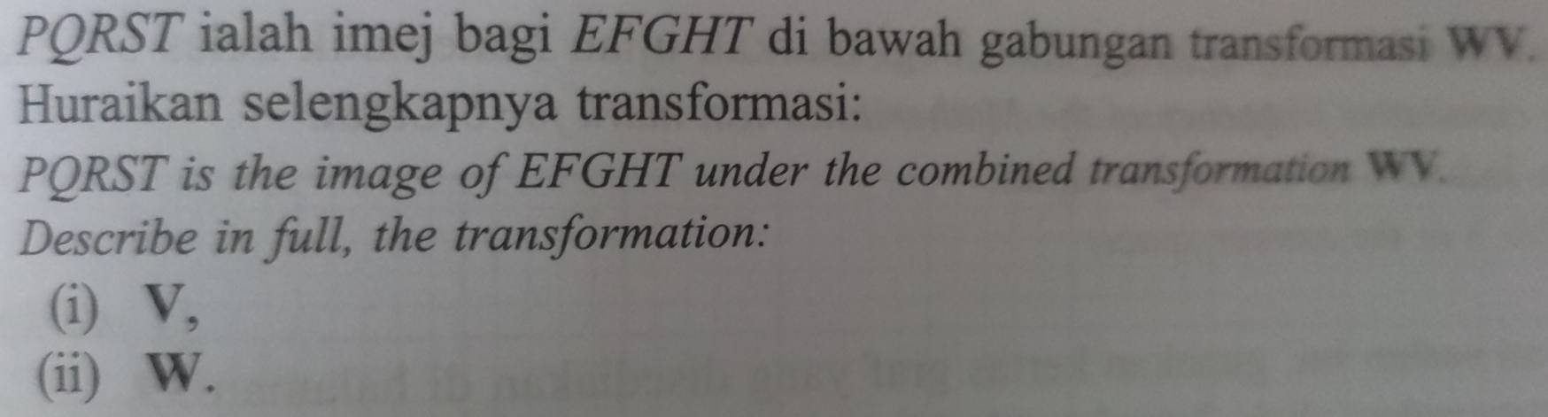 PQRST ialah imej bagi EFGHT di bawah gabungan transformasi WV. 
Huraikan selengkapnya transformasi:
PQRST is the image of EFGHT under the combined transformation WV. 
Describe in full, the transformation: 
(i) V, 
(ii) W.