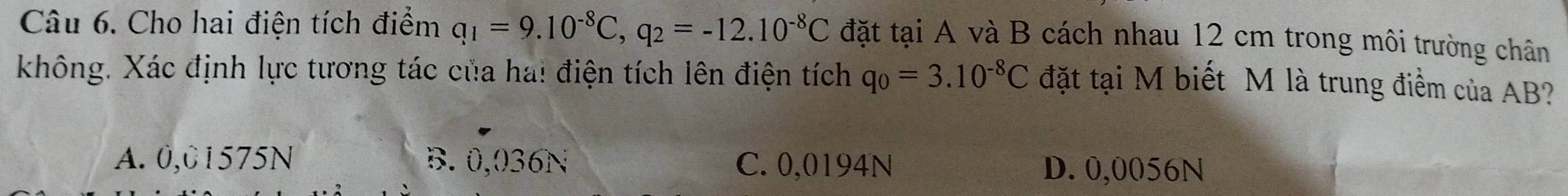 Cho hai điện tích điểm q_1=9.10^(-8)C, q_2=-12.10^(-8)C đặt tại A và B cách nhau 12 cm trong môi trường chân
không. Xác định lực tương tác của ha! điện tích lên điện tích q_0=3.10^(-8)C đặt tại M biết M là trung điểm của AB?
A. 0,01575N B. 0,036N C. 0,0194N D. 0,0056N