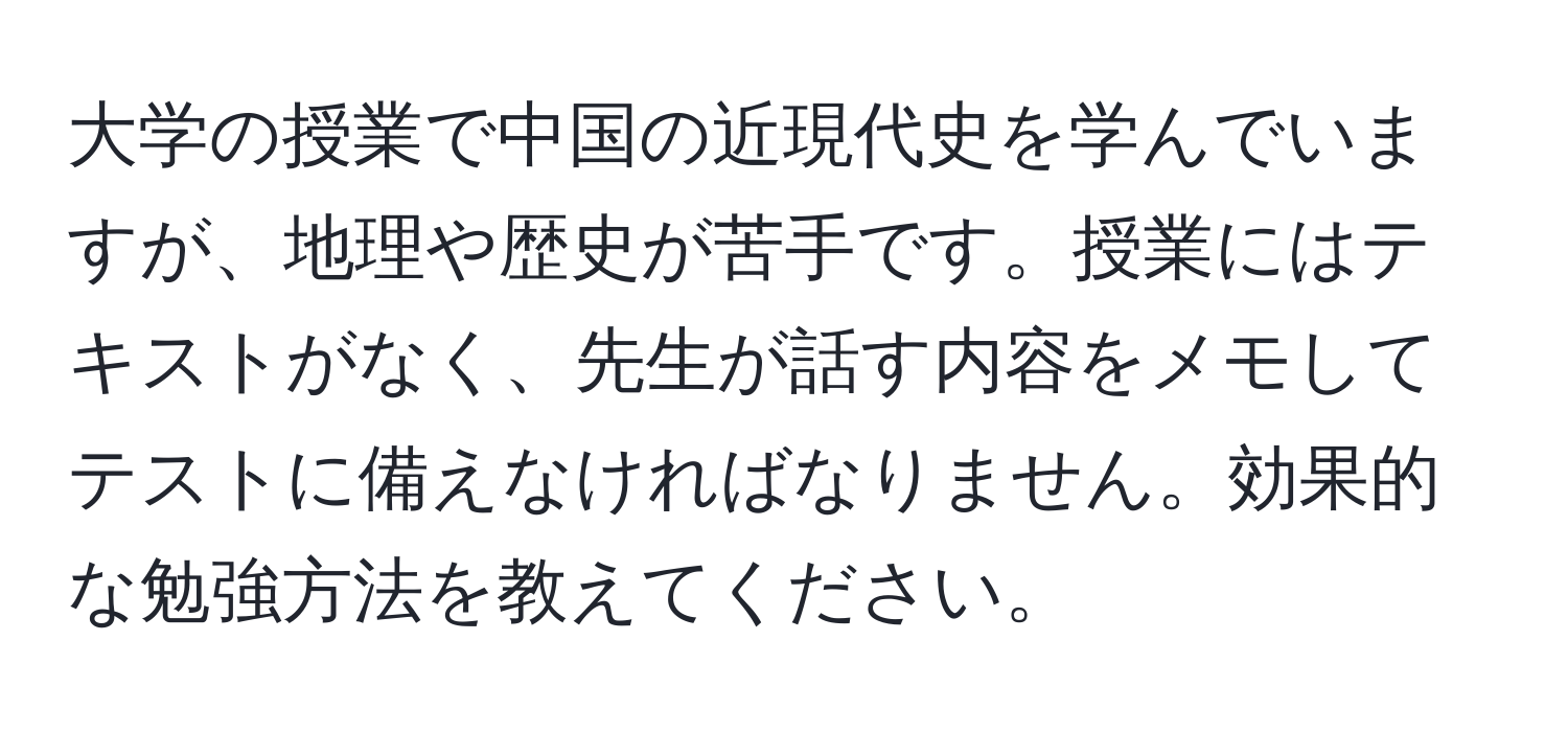 大学の授業で中国の近現代史を学んでいますが、地理や歴史が苦手です。授業にはテキストがなく、先生が話す内容をメモしてテストに備えなければなりません。効果的な勉強方法を教えてください。