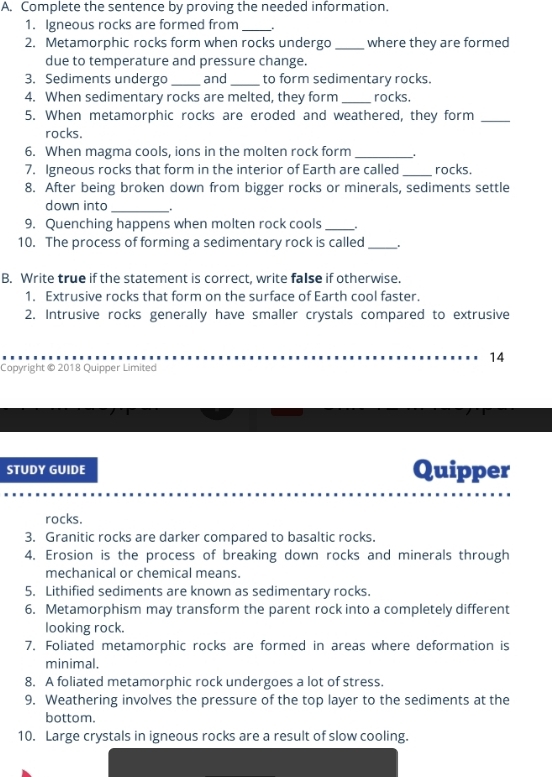 Complete the sentence by proving the needed information. 
1. Igneous rocks are formed from_ 
2. Metamorphic rocks form when rocks undergo _where they are formed 
due to temperature and pressure change. 
3. Sediments undergo _and_ to form sedimentary rocks. 
4. When sedimentary rocks are melted, they form _rocks. 
5. When metamorphic rocks are eroded and weathered, they form_ 
rocks. 
6. When magma cools, ions in the molten rock form_ 
7. Igneous rocks that form in the interior of Earth are called _rocks. 
8. After being broken down from bigger rocks or minerals, sediments settle 
down into_ 
9. Quenching happens when molten rock cools _. 
10. The process of forming a sedimentary rock is called _. 
B. Write true if the statement is correct, write false if otherwise. 
1. Extrusive rocks that form on the surface of Earth cool faster. 
2. Intrusive rocks generally have smaller crystals compared to extrusive 
14 
Copyright © 2018 Quipper Limited 
STUDY GUIDE Quipper 
rocks. 
3. Granitic rocks are darker compared to basaltic rocks. 
4. Erosion is the process of breaking down rocks and minerals through 
mechanical or chemical means. 
5. Lithified sediments are known as sedimentary rocks. 
6. Metamorphism may transform the parent rock into a completely different 
looking rock. 
7. Foliated metamorphic rocks are formed in areas where deformation is 
minimal. 
8. A foliated metamorphic rock undergoes a lot of stress. 
9. Weathering involves the pressure of the top layer to the sediments at the 
bottom. 
10. Large crystals in igneous rocks are a result of slow cooling.