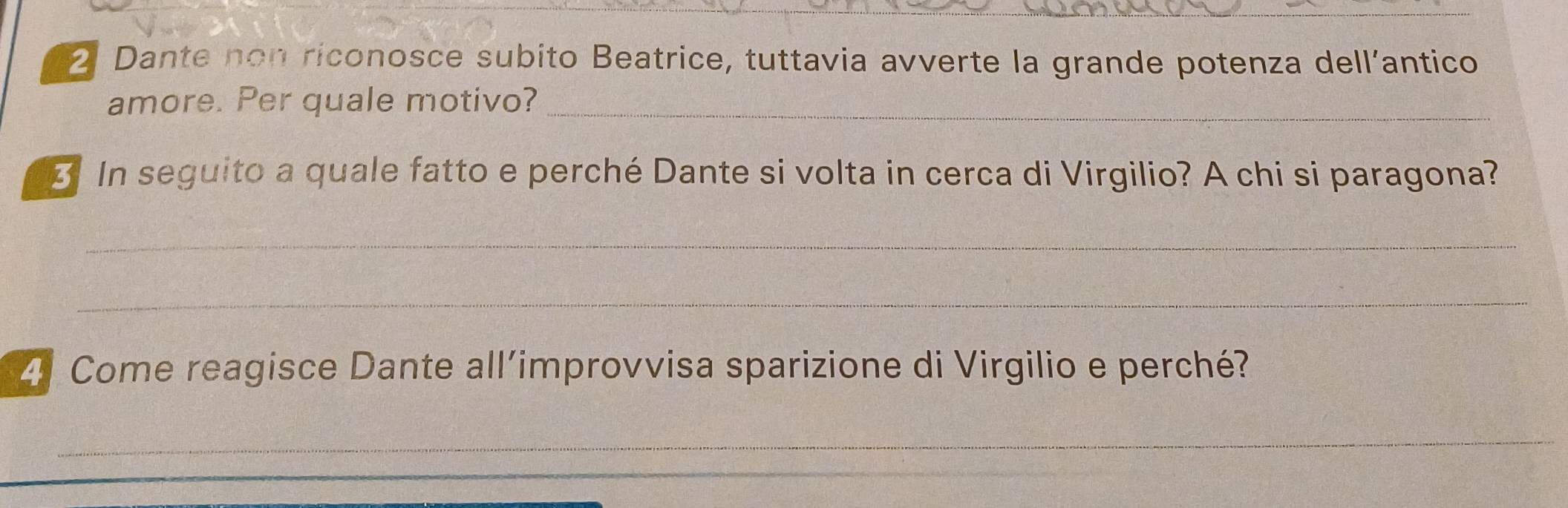 Dante non riconosce subito Beatrice, tuttavia avverte la grande potenza dell’antico 
amore. Per quale motivo?_ 
3 In seguito a quale fatto e perché Dante si volta in cerca di Virgilio? A chi si paragona? 
_ 
_ 
2. Come reagisce Dante all’improvvisa sparizione di Virgilio e perché? 
_