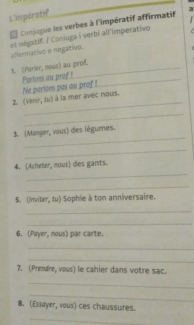 L'impératif 
Conjugue les verbes à l'impératif affirmatif a 
et négatif. / Coniuga i verbi all'imperativo affermativo e negativo. 
1. (Parler, nous) au prof. 
Parlons au prof!_ 
Ne parions pas au prof ! 
_ 
2. (Venir, tu) à la mer avec nous. 
_ 
_ 
3. (Manger, vous) des légumes. 
_ 
_ 
4. (Acheter, nous) des gants. 
_ 
S. (Inviter, tu) Sophie à ton anniversaire. 
_ 
_ 
6. (Pæyer, nous) par carte. 
_ 
_ 
7. (Prendre, vous) le cahier dans votre sac. 
_ 
_ 
8. (Essøyer, vous) ces chaussures. 
_