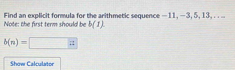 Find an explicit formula for the arithmetic sequence −11, −3, 5, 13, . . .. 
Note: the first term should be b(1).
b(n)=□ ;beginarrayr -*  4=endarray
Show Calculator