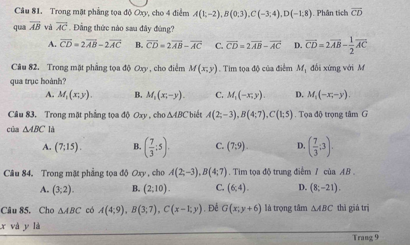 Trong mặt phẳng tọa độ Oxy, cho 4 điểm A(1;-2),B(0;3),C(-3;4),D(-1;8). Phân tích vector CD
qua overline AB và vector AC. Đẳng thức nào sau đây đúng?
A. vector CD=2vector AB-2vector AC B. vector CD=2vector AB-vector AC C. vector CD=2vector AB-vector AC D. vector CD=2vector AB- 1/2 vector AC
Câu 82. Trong mặt phẳng tọa độ Oxy , cho điểm M(x;y). Tìm tọa độ của điểm M_1 đối xứng với M
qua trục hoành?
A. M_1(x;y). B. M_1(x;-y). C. M_1(-x;y). D. M_1(-x;-y).
Câu 83. Trong mặt phẳng tọa độ Oxy , cho △ ABC biết A(2;-3),B(4;7),C(1;5). Tọa độ trọng tâm G
của △ ABC là
A. (7;15). B. ( 7/3 ;5). C. (7;9). D. ( 7/3 ;3).
Câu 84. Trong mặt phẳng tọa độ Oxy , cho A(2;-3),B(4;7). Tìm tọa độ trung điểm / của AB .
A. (3;2). B. (2;10). C. (6;4). D. (8;-21).
Câu 85. Cho △ ABC có A(4;9),B(3;7),C(x-1;y). Để G(x;y+6) là trọng tâm △ ABC thì giá trị
x và y là
Trang 9