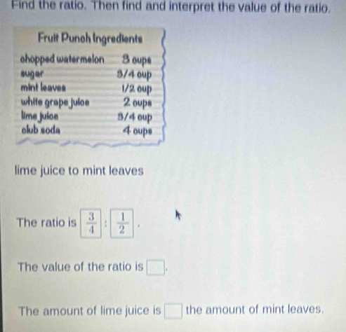 Find the ratio. Then find and interpret the value of the ratio. 
Fruit Punch Ingredients 
chopped watermelon 3 oupe 
sugar 3/4 oup 
mint leaves 1/2 oup 
white grape juioe 2 oups 
lime juice 3/4 oup 
olub soda 4 oups 
lime juice to mint leaves 
The ratio is  3/4 :  1/2 =
The value of the ratio is □. 
The amount of lime juice is □ the amount of mint leaves.