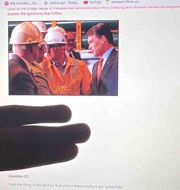 Bell_Schedule_-_Go.. G editing app - Googl... YouTube Notepad | Write yo... 
Look at the image below of Presidential canuidate Rick Perry meeting with workers while campaignin 
answer the questions that follow. 
Question 23 
Find one thing in this picture that shows these workers are "plain folks"