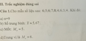 Trắc nghiệm đúng sai 
Câu 1.Cho mẫu số liệu sau: 6; 5; 6; 7; 8; 4; 6; 5; 4. Khi đó: 
a) n=9
b) Số trung bình: overline xapprox 5,67. 
c) Mốt: M_o=5. 
d)Trung vị là M_c=6.