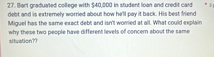 Bart graduated college with $40,000 in student loan and credit card * 3 1 
debt and is extremely worried about how he'll pay it back. His best friend 
Miguel has the same exact debt and isn't worried at all. What could explain 
why these two people have different levels of concern about the same 
situation??