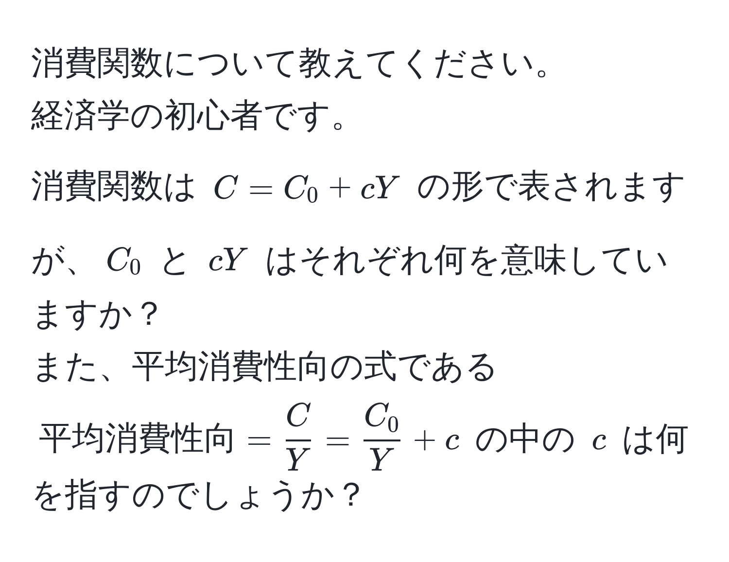 消費関数について教えてください。  
経済学の初心者です。  
消費関数は $C = C_0 + cY$ の形で表されますが、$C_0$ と $cY$ はそれぞれ何を意味していますか？  
また、平均消費性向の式である $平均消費性向 =  C/Y  =  C_0/Y  + c$ の中の $c$ は何を指すのでしょうか？