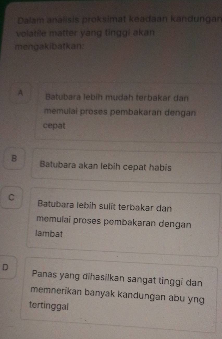 Dalam analisis proksimat keadaan kandungan
volatile matter yang tinggi akan
mengakibatkan:
A Batubara lebih mudah terbakar dan
memulai proses pembakaran dengan
cepat
B
Batubara akan lebih cepat habis
C Batubara lebih sulit terbakar dan
memulai proses pembakaran dengan
lambat
D
Panas yang dihasilkan sangat tinggi dan
memnerikan banyak kandungan abu yng
tertinggal