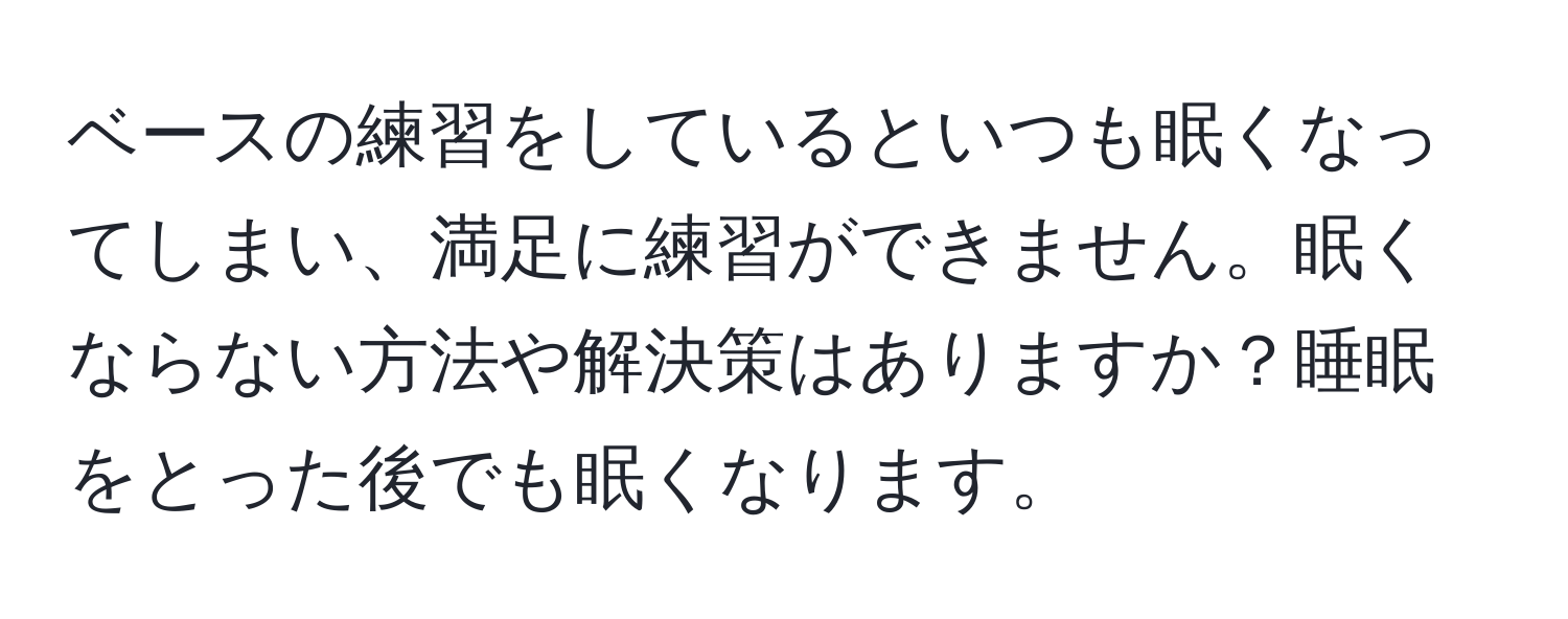 ベースの練習をしているといつも眠くなってしまい、満足に練習ができません。眠くならない方法や解決策はありますか？睡眠をとった後でも眠くなります。