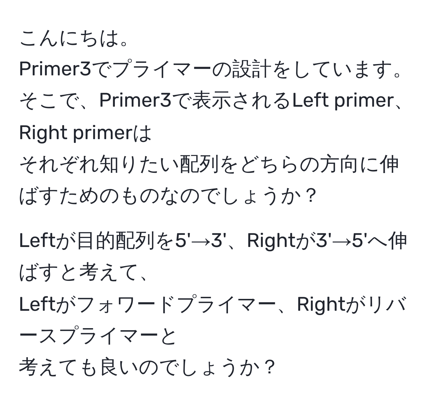 こんにちは。  
Primer3でプライマーの設計をしています。  
そこで、Primer3で表示されるLeft primer、Right primerは  
それぞれ知りたい配列をどちらの方向に伸ばすためのものなのでしょうか？  

Leftが目的配列を5'→3'、Rightが3'→5'へ伸ばすと考えて、  
Leftがフォワードプライマー、Rightがリバースプライマーと  
考えても良いのでしょうか？