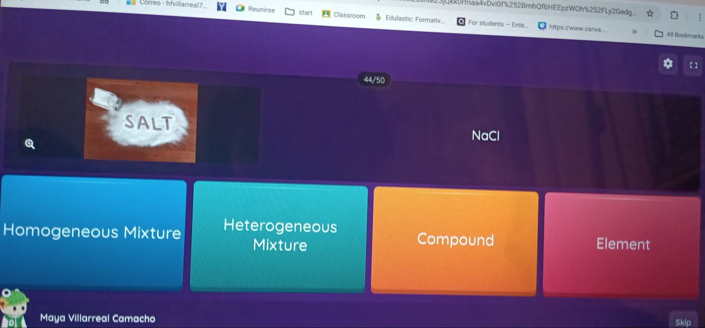 23jQkkurmaa4vDvi0f%252BmhQf6HEEpzWOh%252FLy2Gedg
== Correo - hfvillarreal7. Reunirse start Classroom § Edulastic: Formativ.. For students - Ente...
:
https://www.canva.... All Bookmarks
【 】
44/50
SALT NaCl
Q
Heterogeneous
Homogeneous Mixture Compound Element
Mixture
Maya Villarreal Camacho
Skip