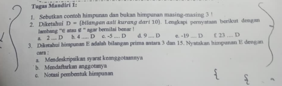 Tugas Mandiri 1:
1. Sebutkan contoh himpunan dan bukan himpunan masing-masing 3!
2. Diketahui D= bilangan asli kurang dari 10 . Lengkapi pernystaan berikut dengan
lambang “∈ atau ∉ “ agar bernilai benar !
a. 2.... D b. 4 … D c. -5.. D d. 9.. D e. -19.... D f. 23.... D
3. Diketahui himpunan E adalah bilangan prima antara 3 dan 15. Nyatakan himpunan E dengan
cara :
a. Mendeskripsikan syarat keanggotaannya
b. Mendaftarkan anggotanya
c. Notasi pembentuk himpunan